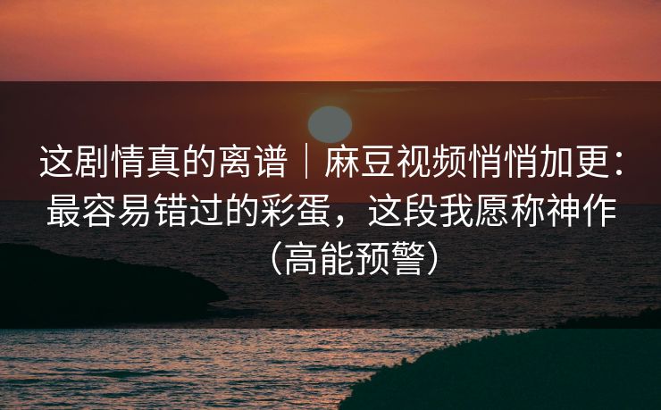 这剧情真的离谱｜麻豆视频悄悄加更：最容易错过的彩蛋，这段我愿称神作（高能预警）