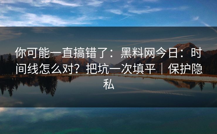 你可能一直搞错了：黑料网今日：时间线怎么对？把坑一次填平｜保护隐私