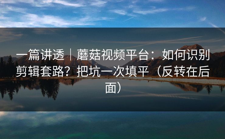 一篇讲透｜蘑菇视频平台：如何识别剪辑套路？把坑一次填平（反转在后面）