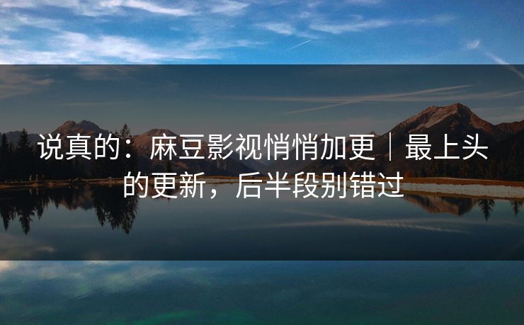 说真的：麻豆影视悄悄加更｜最上头的更新，后半段别错过