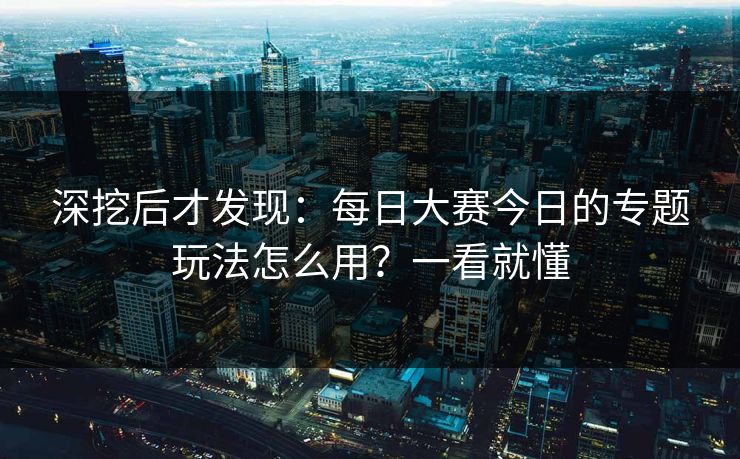 深挖后才发现：每日大赛今日的专题玩法怎么用？一看就懂