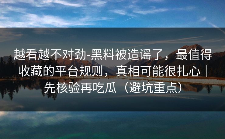 越看越不对劲-黑料被造谣了，最值得收藏的平台规则，真相可能很扎心｜先核验再吃瓜（避坑重点）