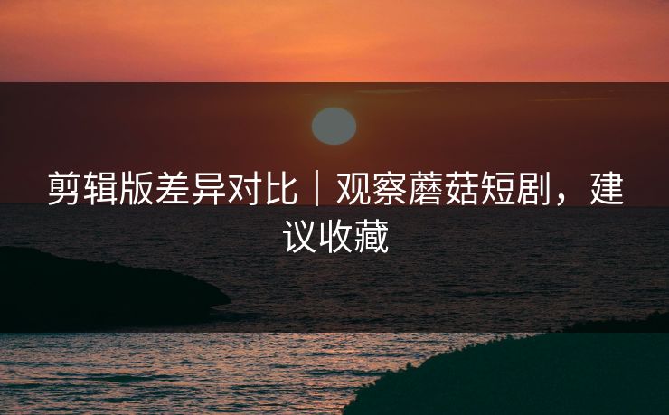 剪辑版差异对比｜观察蘑菇短剧，建议收藏