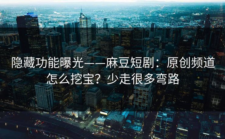 隐藏功能曝光——麻豆短剧：原创频道怎么挖宝？少走很多弯路