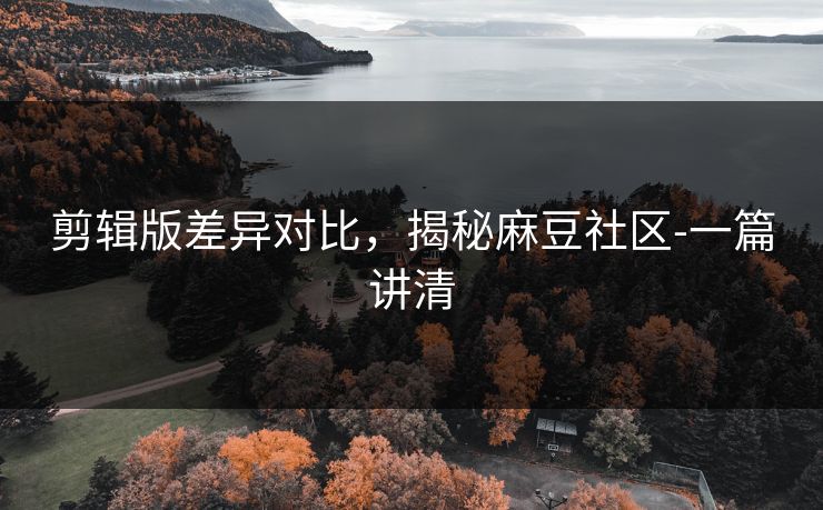剪辑版差异对比，揭秘麻豆社区-一篇讲清