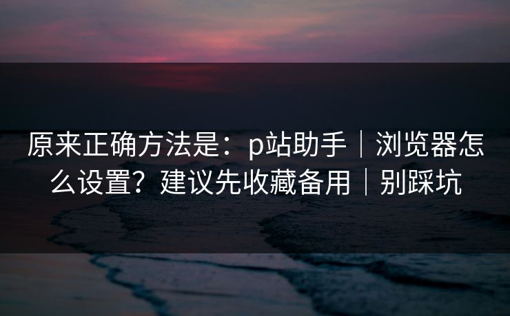 原来正确方法是：p站助手｜浏览器怎么设置？建议先收藏备用｜别踩坑