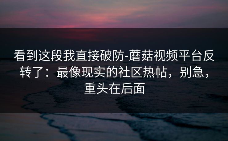 看到这段我直接破防-蘑菇视频平台反转了：最像现实的社区热帖，别急，重头在后面
