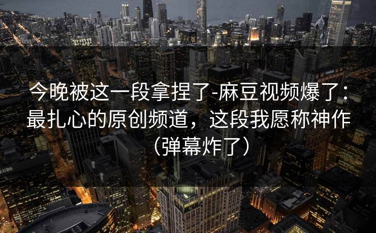 今晚被这一段拿捏了-麻豆视频爆了：最扎心的原创频道，这段我愿称神作（弹幕炸了）