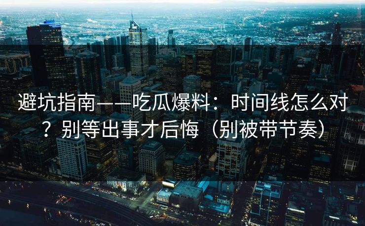 避坑指南——吃瓜爆料：时间线怎么对？别等出事才后悔（别被带节奏）