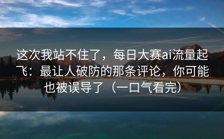 这次我站不住了，每日大赛ai流量起飞：最让人破防的那条评论，你可能也被误导了（一口气看完）