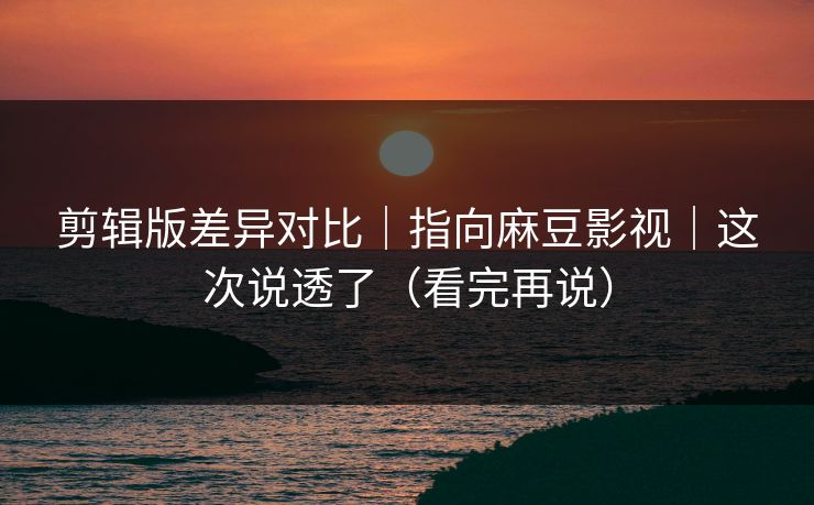 剪辑版差异对比｜指向麻豆影视｜这次说透了（看完再说）