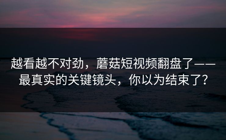 越看越不对劲，蘑菇短视频翻盘了——最真实的关键镜头，你以为结束了？