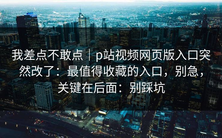 我差点不敢点｜p站视频网页版入口突然改了：最值得收藏的入口，别急，关键在后面：别踩坑