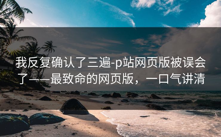 我反复确认了三遍-p站网页版被误会了——最致命的网页版，一口气讲清