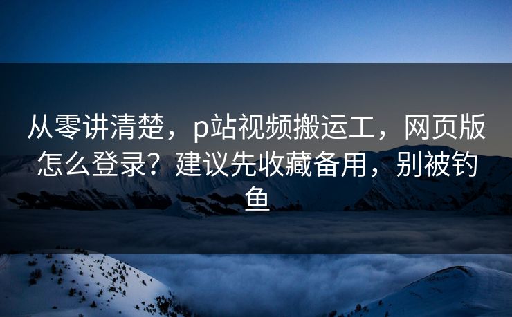 从零讲清楚，p站视频搬运工，网页版怎么登录？建议先收藏备用，别被钓鱼