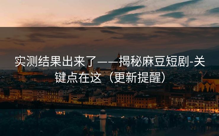 实测结果出来了——揭秘麻豆短剧-关键点在这（更新提醒）