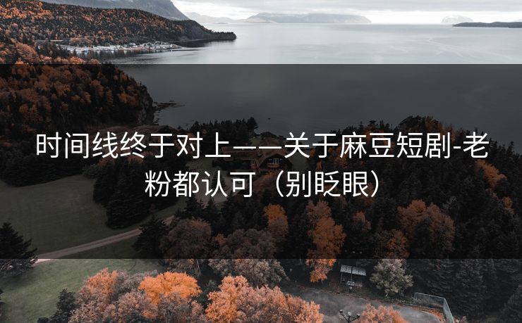 时间线终于对上——关于麻豆短剧-老粉都认可（别眨眼）