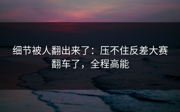 细节被人翻出来了：压不住反差大赛翻车了，全程高能