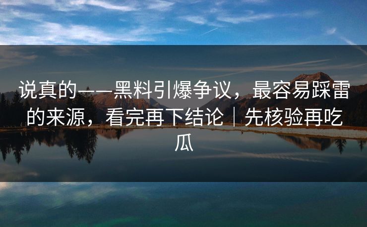 说真的——黑料引爆争议，最容易踩雷的来源，看完再下结论｜先核验再吃瓜