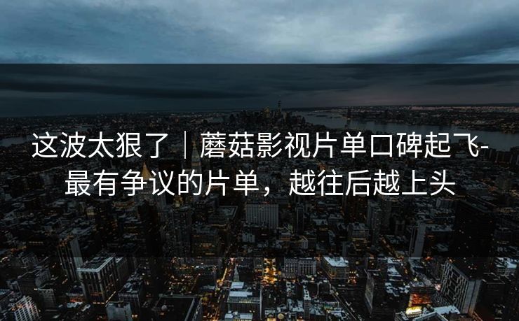 这波太狠了｜蘑菇影视片单口碑起飞-最有争议的片单，越往后越上头