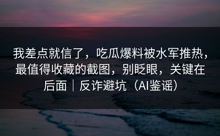 我差点就信了，吃瓜爆料被水军推热，最值得收藏的截图，别眨眼，关键在后面｜反诈避坑（AI鉴谣）