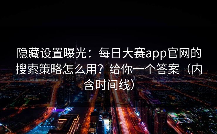 隐藏设置曝光：每日大赛app官网的搜索策略怎么用？给你一个答案（内含时间线）