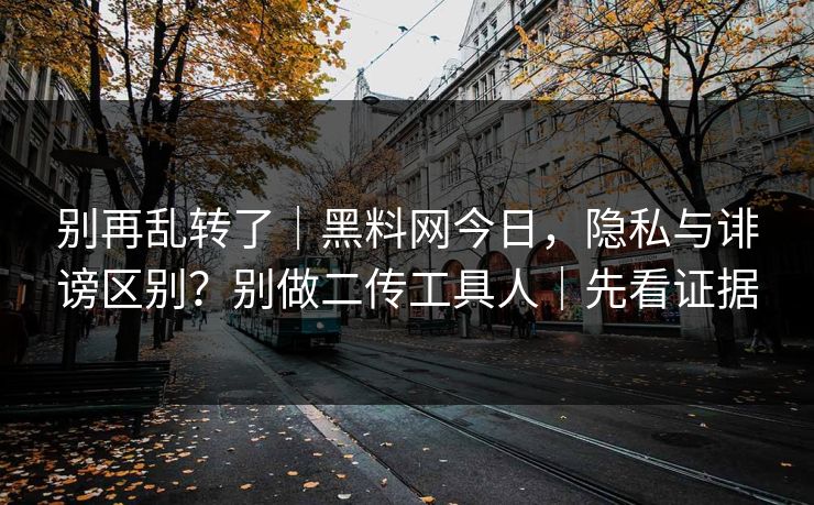 别再乱转了｜黑料网今日，隐私与诽谤区别？别做二传工具人｜先看证据