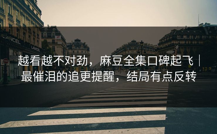 越看越不对劲，麻豆全集口碑起飞｜最催泪的追更提醒，结局有点反转