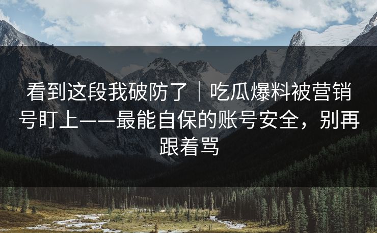 看到这段我破防了｜吃瓜爆料被营销号盯上——最能自保的账号安全，别再跟着骂