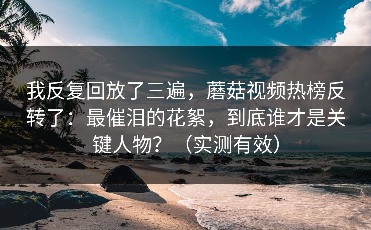 我反复回放了三遍，蘑菇视频热榜反转了：最催泪的花絮，到底谁才是关键人物？（实测有效）