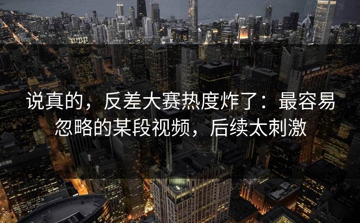 说真的，反差大赛热度炸了：最容易忽略的某段视频，后续太刺激