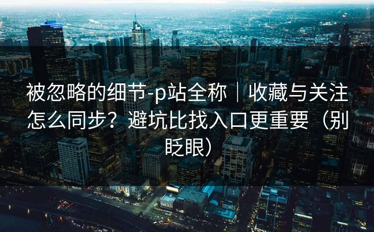 被忽略的细节-p站全称｜收藏与关注怎么同步？避坑比找入口更重要（别眨眼）
