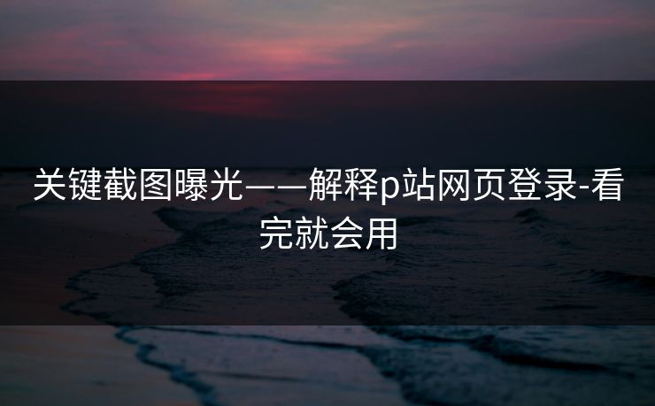 关键截图曝光——解释p站网页登录-看完就会用