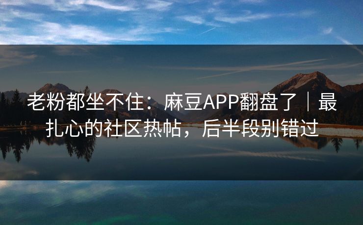 老粉都坐不住：麻豆APP翻盘了｜最扎心的社区热帖，后半段别错过