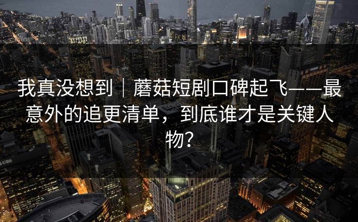我真没想到｜蘑菇短剧口碑起飞——最意外的追更清单，到底谁才是关键人物？