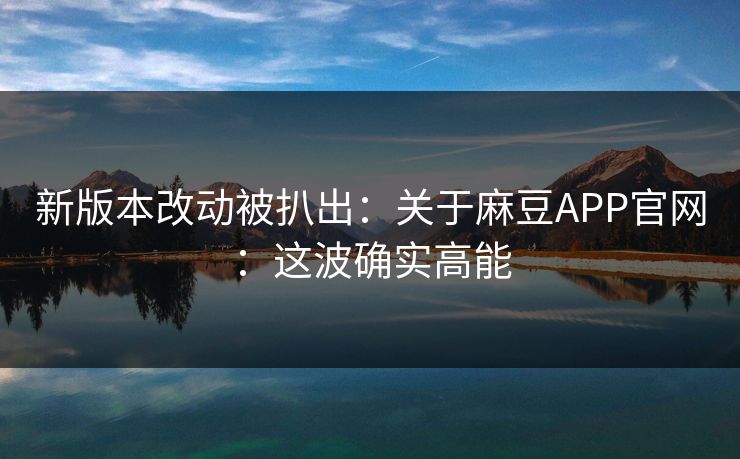 新版本改动被扒出：关于麻豆APP官网：这波确实高能