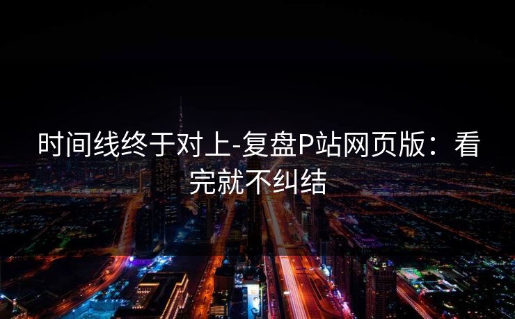 时间线终于对上-复盘P站网页版：看完就不纠结
