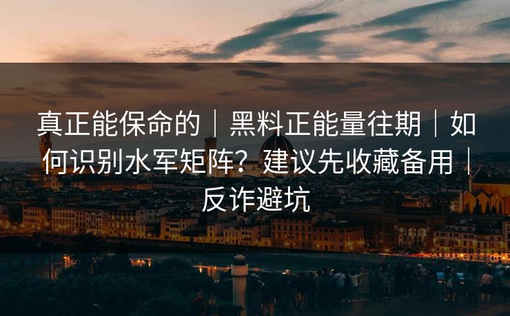 真正能保命的｜黑料正能量往期｜如何识别水军矩阵？建议先收藏备用｜反诈避坑
