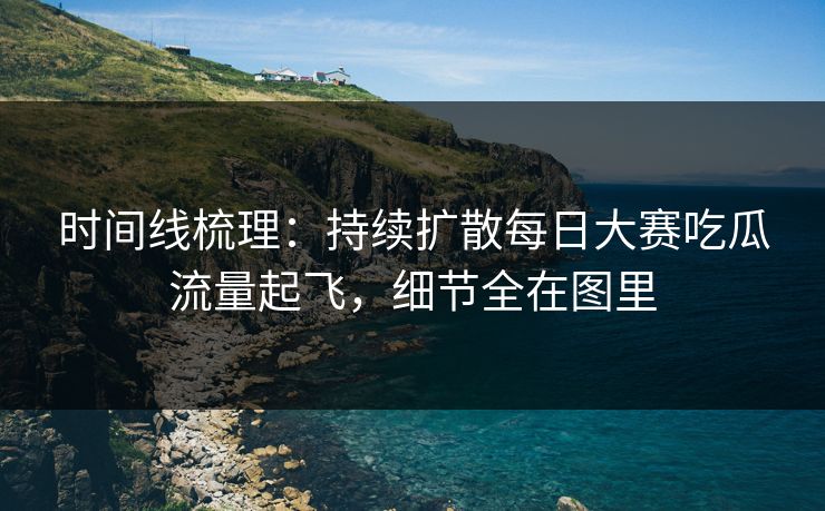 时间线梳理：持续扩散每日大赛吃瓜流量起飞，细节全在图里