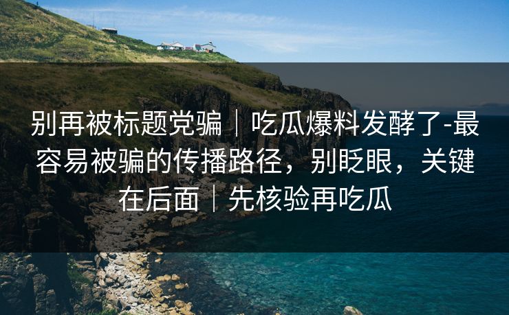 别再被标题党骗｜吃瓜爆料发酵了-最容易被骗的传播路径，别眨眼，关键在后面｜先核验再吃瓜