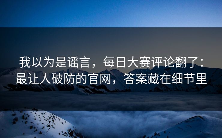 我以为是谣言，每日大赛评论翻了：最让人破防的官网，答案藏在细节里