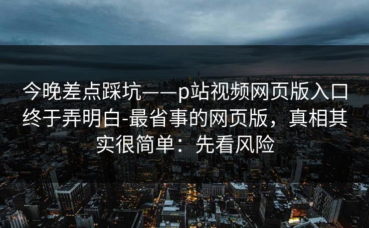 今晚差点踩坑——p站视频网页版入口终于弄明白-最省事的网页版，真相其实很简单：先看风险