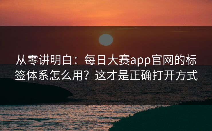 从零讲明白：每日大赛app官网的标签体系怎么用？这才是正确打开方式