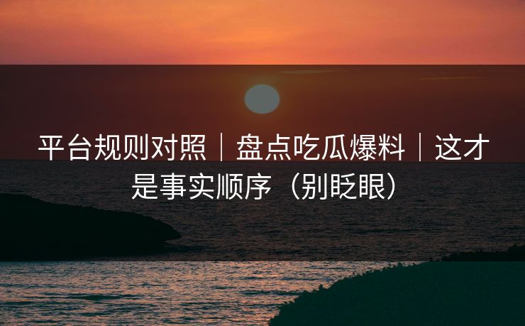 平台规则对照｜盘点吃瓜爆料｜这才是事实顺序（别眨眼）
