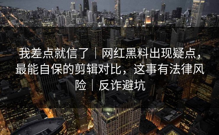 我差点就信了｜网红黑料出现疑点，最能自保的剪辑对比，这事有法律风险｜反诈避坑
