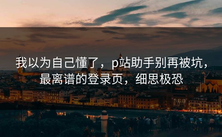 我以为自己懂了，p站助手别再被坑，最离谱的登录页，细思极恐