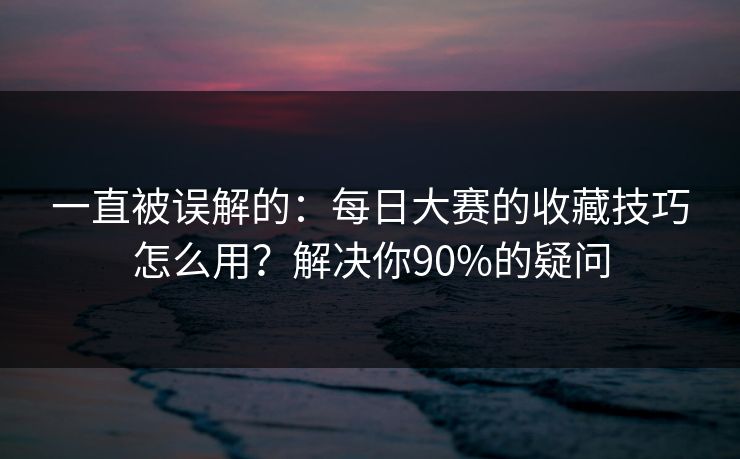 一直被误解的：每日大赛的收藏技巧怎么用？解决你90%的疑问