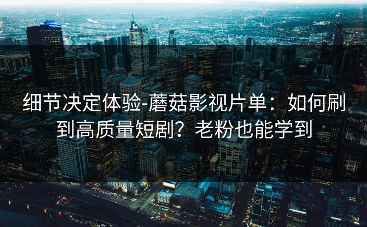 细节决定体验-蘑菇影视片单：如何刷到高质量短剧？老粉也能学到