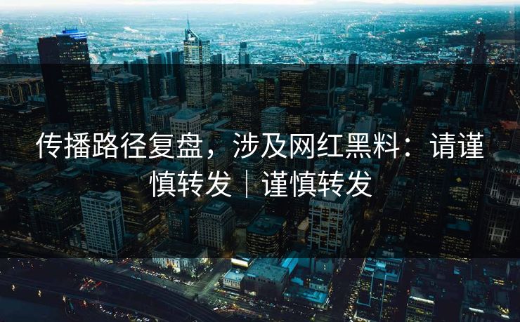 传播路径复盘，涉及网红黑料：请谨慎转发｜谨慎转发