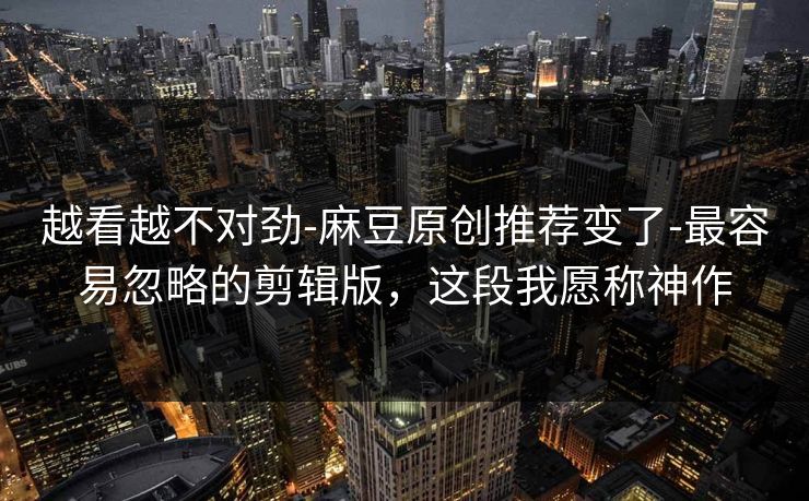 越看越不对劲-麻豆原创推荐变了-最容易忽略的剪辑版，这段我愿称神作